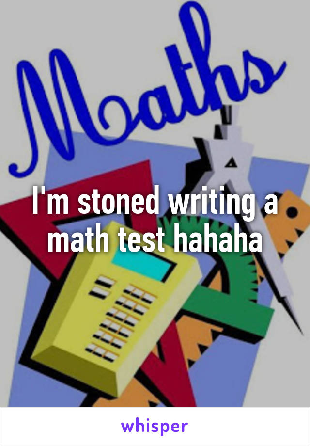 I'm stoned writing a math test hahaha