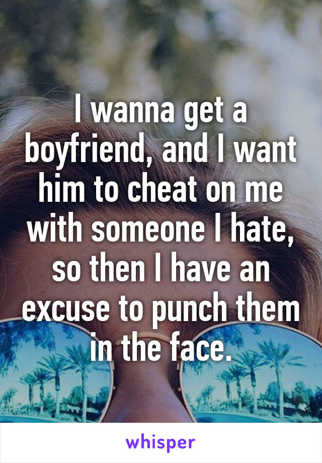 I wanna get a boyfriend, and I want him to cheat on me with someone I hate, so then I have an excuse to punch them in the face.