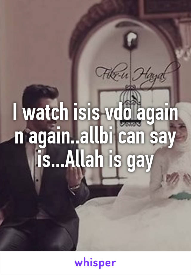 I watch isis vdo again n again..allbi can say is...Allah is gay