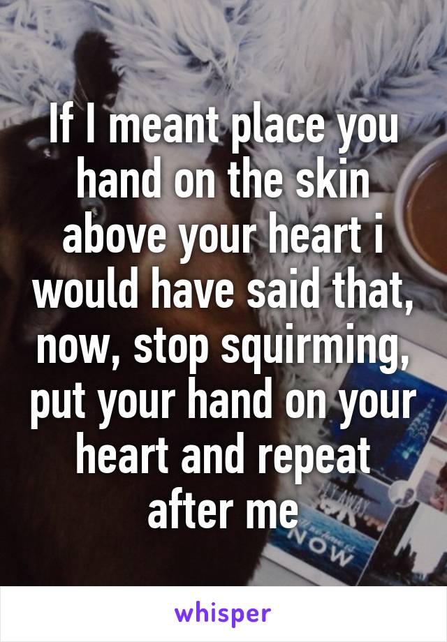 If I meant place you hand on the skin above your heart i would have said that, now, stop squirming, put your hand on your heart and repeat after me