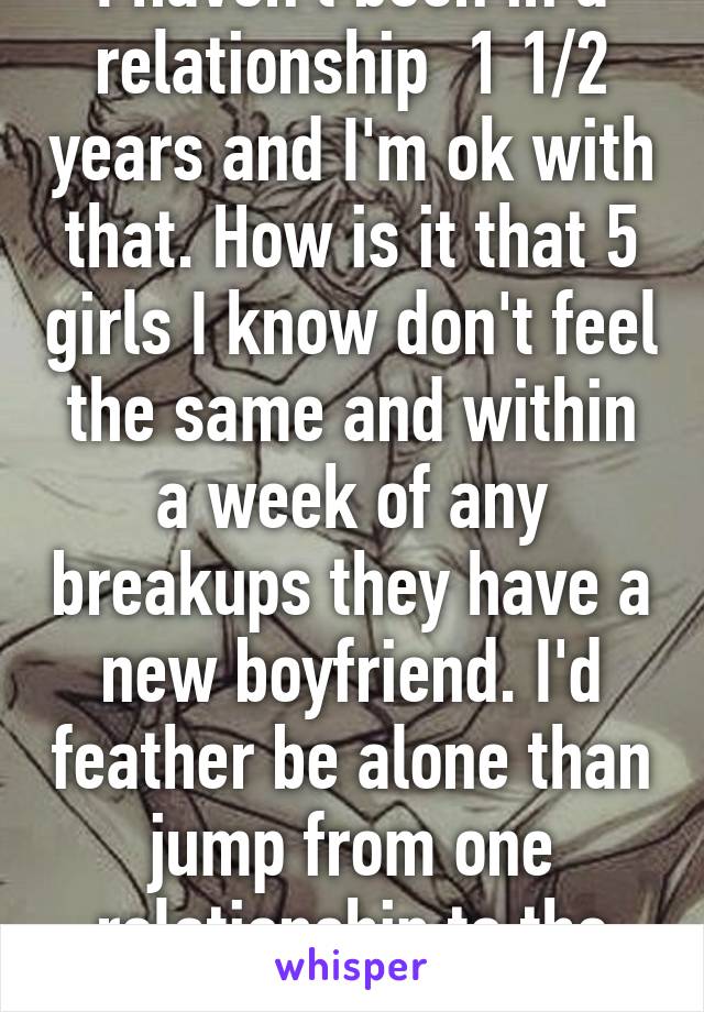 I haven't been in a relationship  1 1/2 years and I'm ok with that. How is it that 5 girls I know don't feel the same and within a week of any breakups they have a new boyfriend. I'd feather be alone than jump from one relationship to the next.