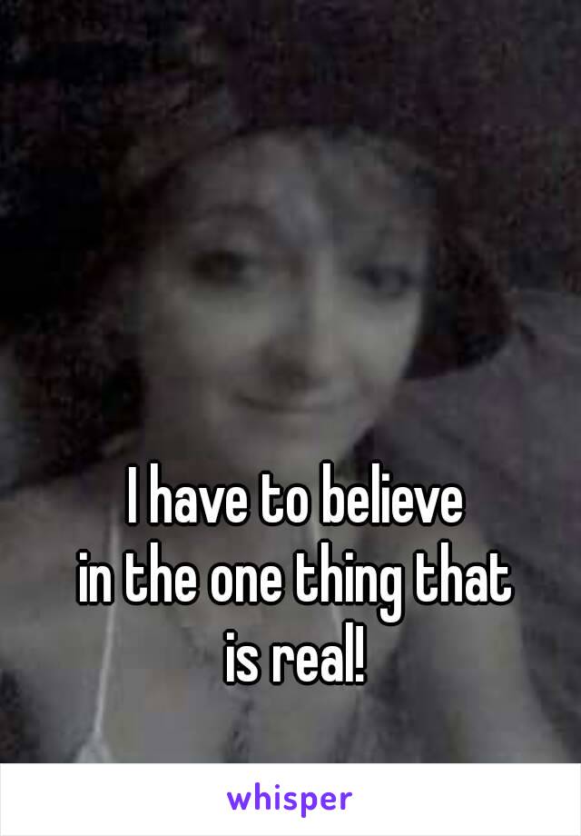 I have to believe 
in the one thing that 
is real! 