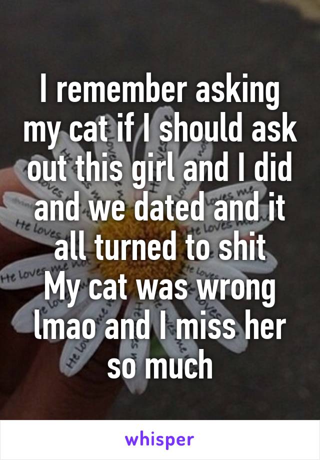 I remember asking my cat if I should ask out this girl and I did and we dated and it all turned to shit
My cat was wrong lmao and I miss her so much