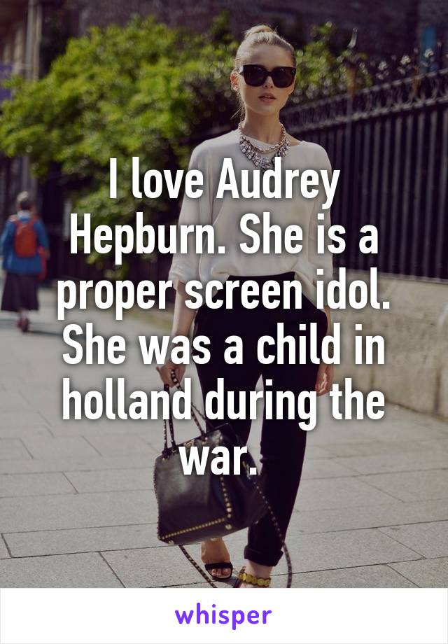 I love Audrey Hepburn. She is a proper screen idol. She was a child in holland during the war. 