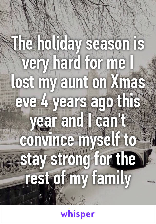 The holiday season is very hard for me I lost my aunt on Xmas eve 4 years ago this year and I can't convince myself to stay strong for the rest of my family