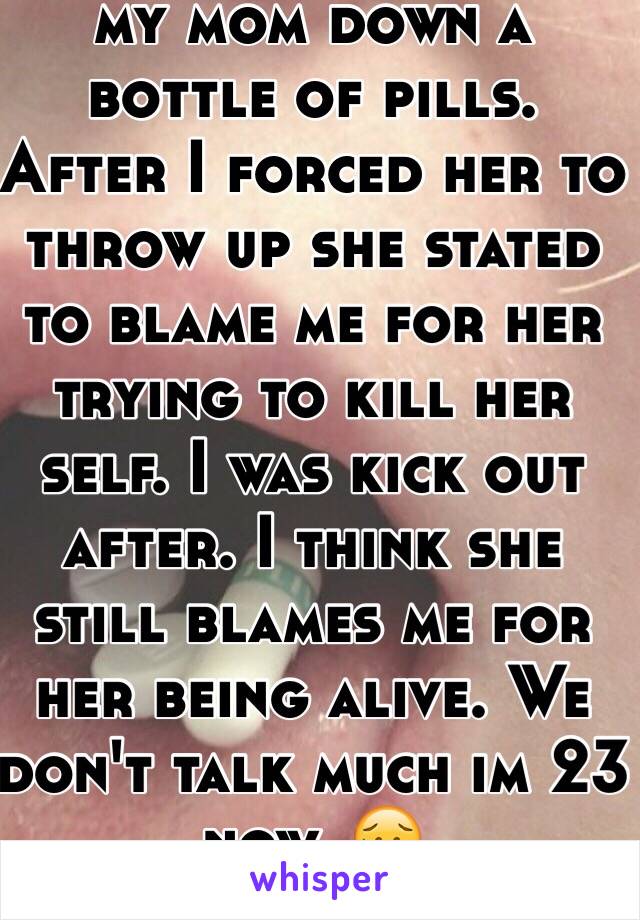 At 15. I had to watch my mom down a bottle of pills. After I forced her to throw up she stated to blame me for her trying to kill her self. I was kick out after. I think she still blames me for her being alive. We don't talk much im 23 now. 😥