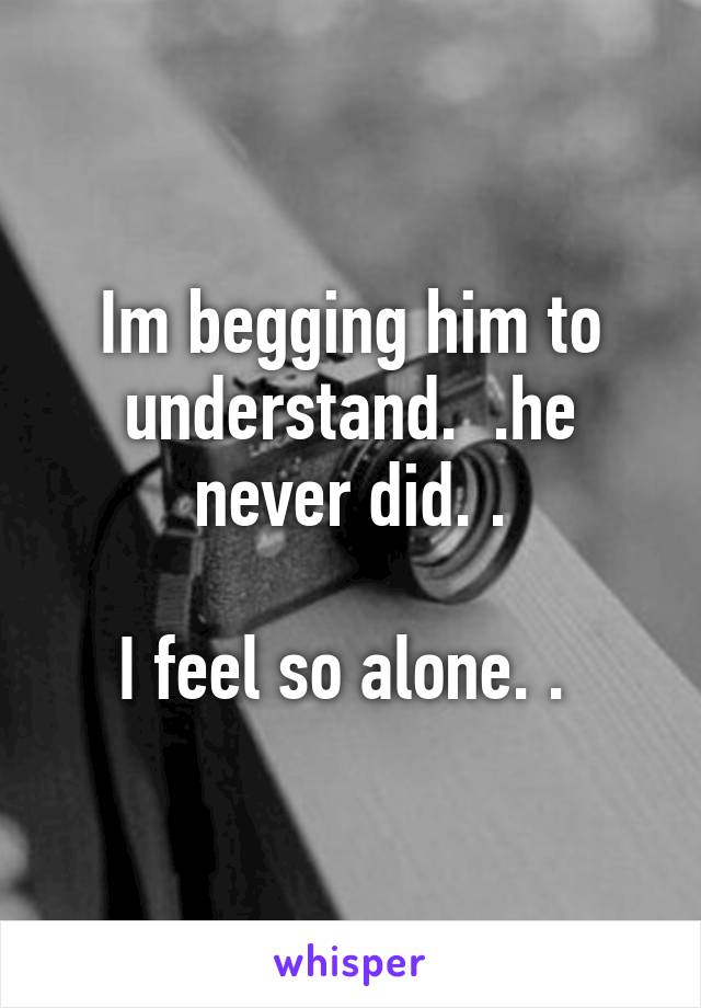 Im begging him to understand.  .he never did. .

I feel so alone. . 