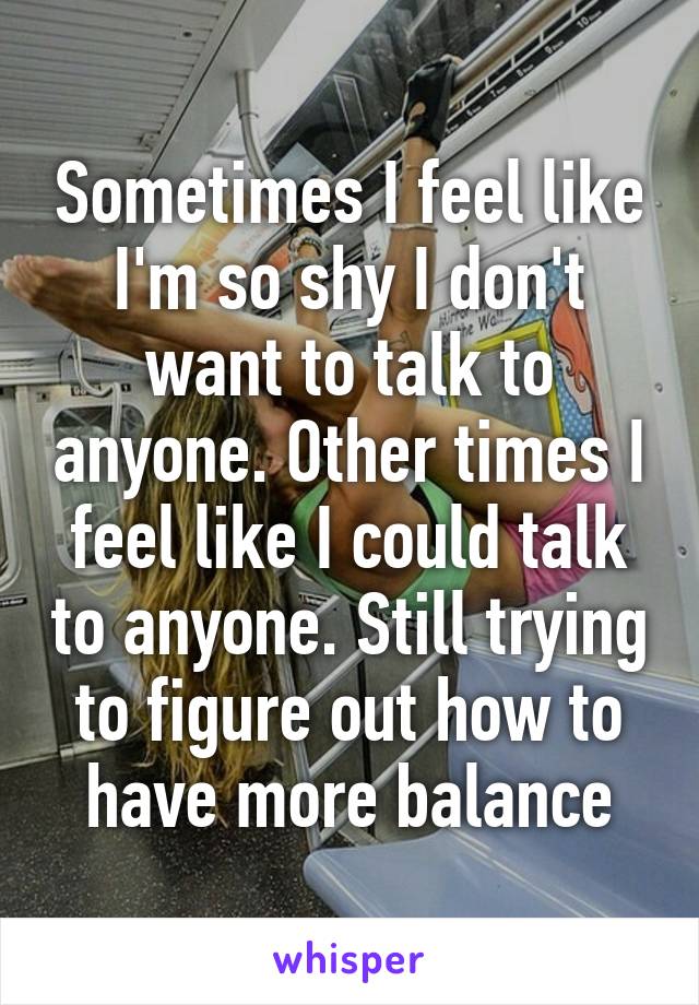 Sometimes I feel like I'm so shy I don't want to talk to anyone. Other times I feel like I could talk to anyone. Still trying to figure out how to have more balance