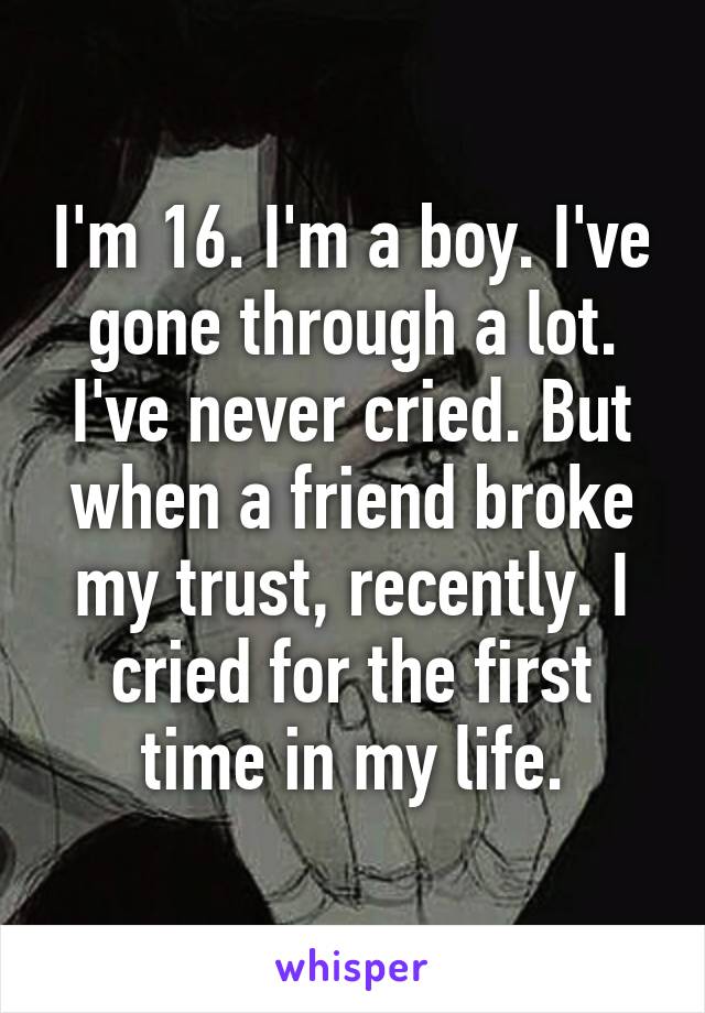 I'm 16. I'm a boy. I've gone through a lot. I've never cried. But when a friend broke my trust, recently. I cried for the first time in my life.