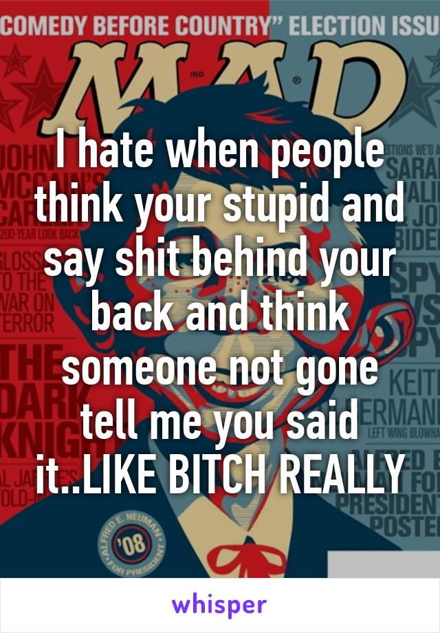 I hate when people think your stupid and say shit behind your back and think someone not gone tell me you said it..LIKE BITCH REALLY