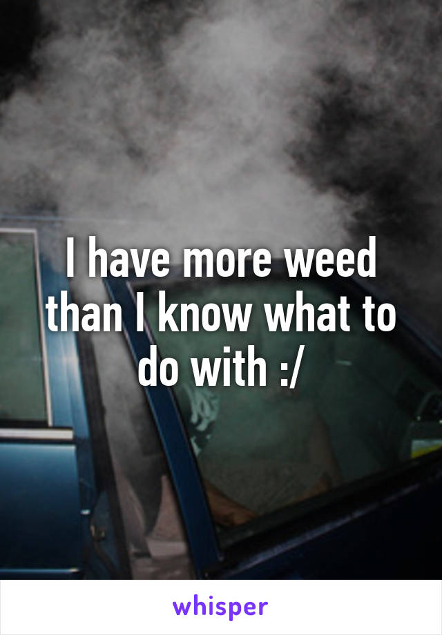 I have more weed than I know what to do with :/