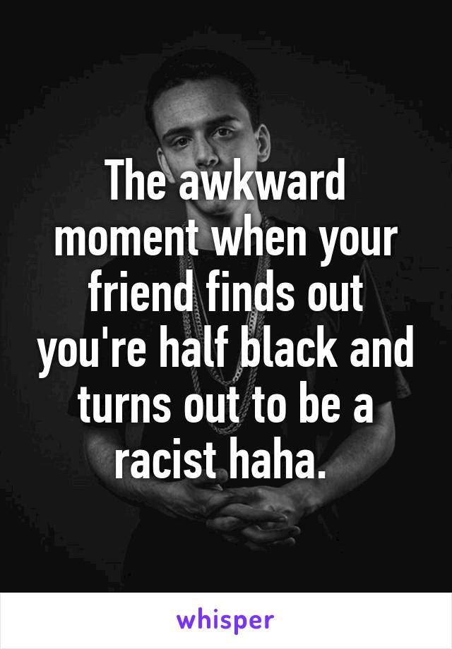 The awkward moment when your friend finds out you're half black and turns out to be a racist haha. 