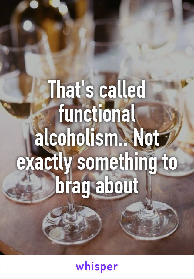 That's called functional alcoholism.. Not exactly something to brag about