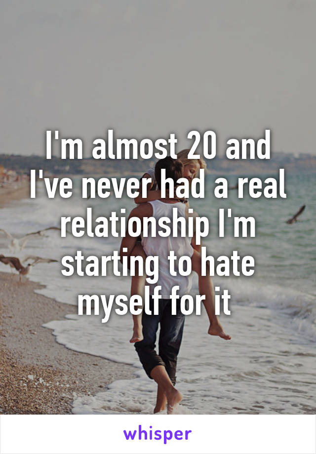 I'm almost 20 and I've never had a real relationship I'm starting to hate myself for it 