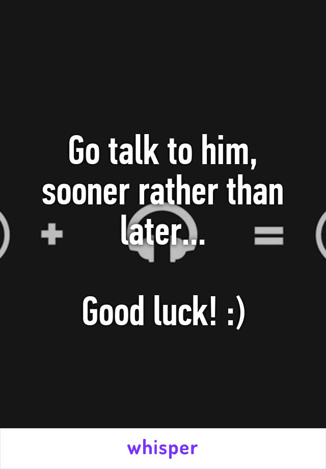 Go talk to him, sooner rather than later...

Good luck! :)