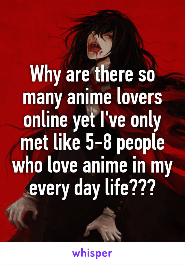 Why are there so many anime lovers online yet I've only met like 5-8 people who love anime in my every day life???