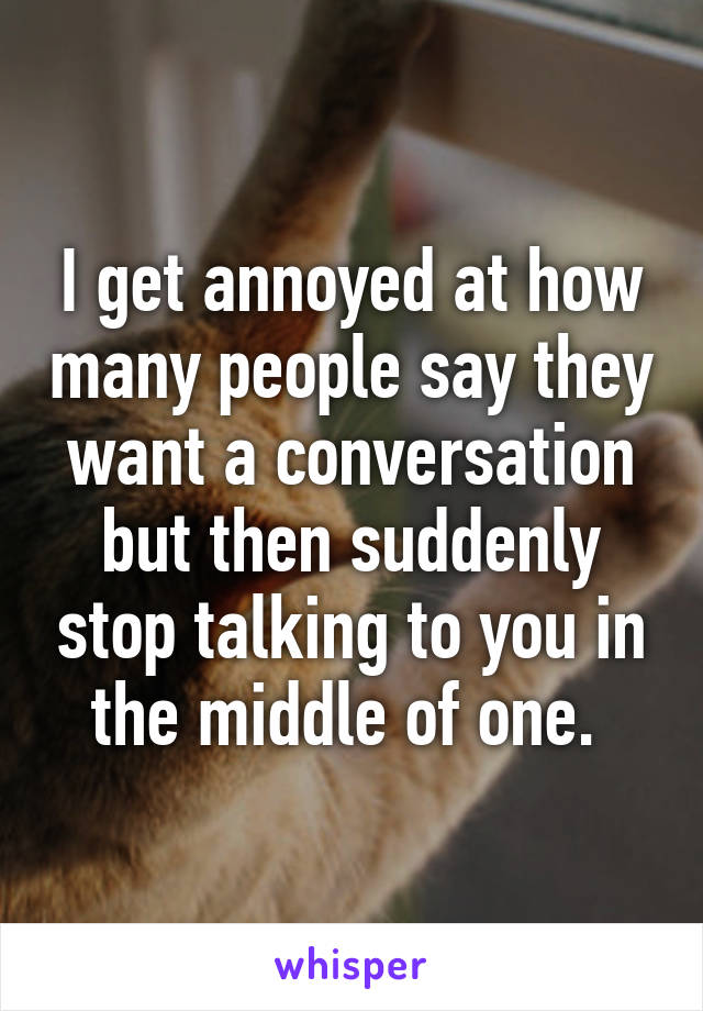 I get annoyed at how many people say they want a conversation but then suddenly stop talking to you in the middle of one. 