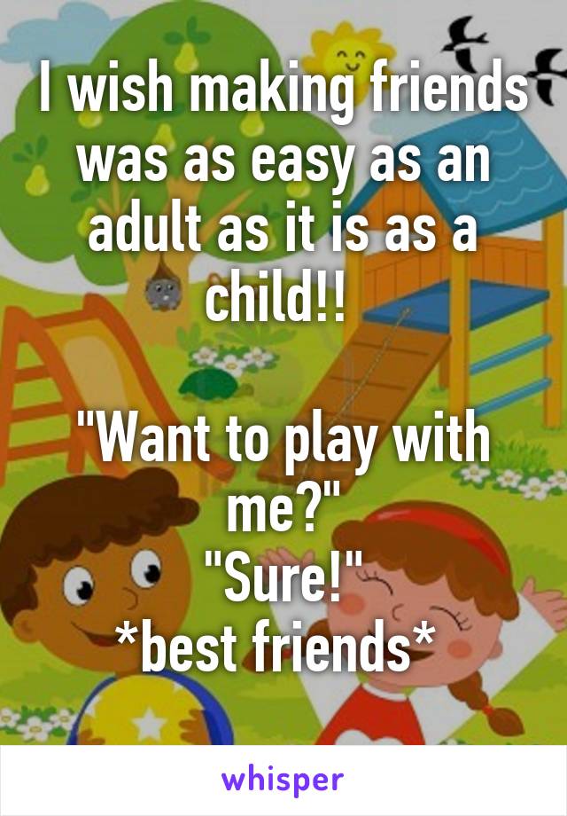 I wish making friends was as easy as an adult as it is as a child!! 

"Want to play with me?"
"Sure!"
*best friends* 
