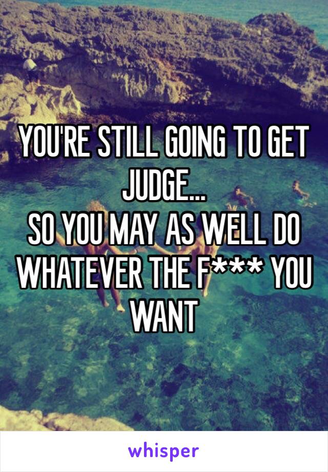 YOU'RE STILL GOING TO GET JUDGE...
SO YOU MAY AS WELL DO WHATEVER THE F*** YOU WANT