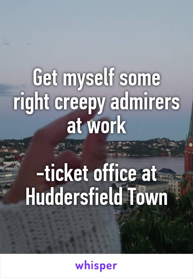 Get myself some right creepy admirers at work

-ticket office at Huddersfield Town