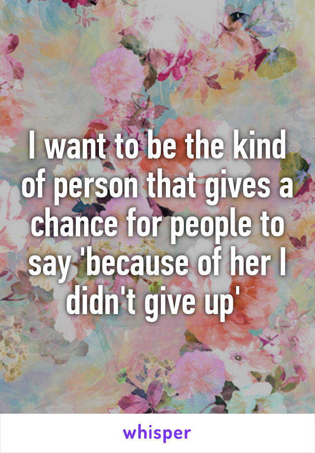 I want to be the kind of person that gives a chance for people to say 'because of her I didn't give up' 