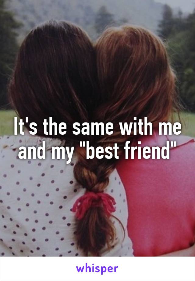 It's the same with me and my "best friend"