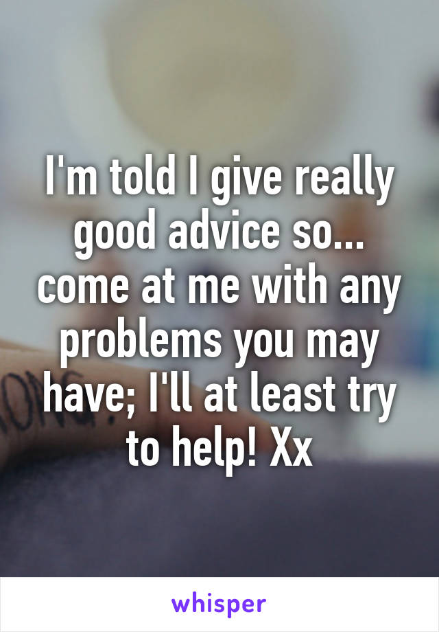 I'm told I give really good advice so... come at me with any problems you may have; I'll at least try to help! Xx