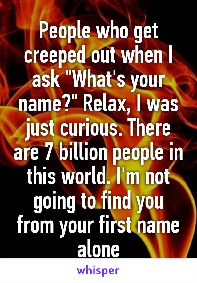 People who get creeped out when I ask "What's your name?" Relax, I was just curious. There are 7 billion people in this world. I'm not going to find you from your first name alone