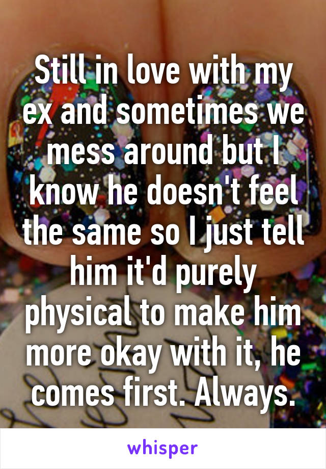 Still in love with my ex and sometimes we mess around but I know he doesn't feel the same so I just tell him it'd purely physical to make him more okay with it, he comes first. Always.