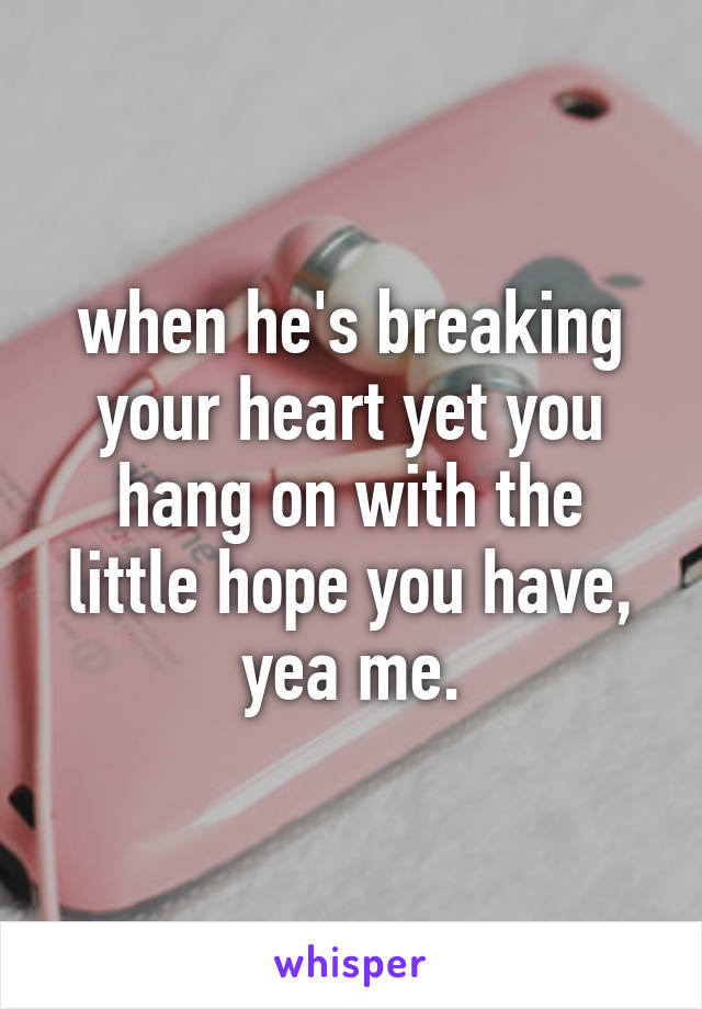 when he's breaking your heart yet you hang on with the little hope you have, yea me.