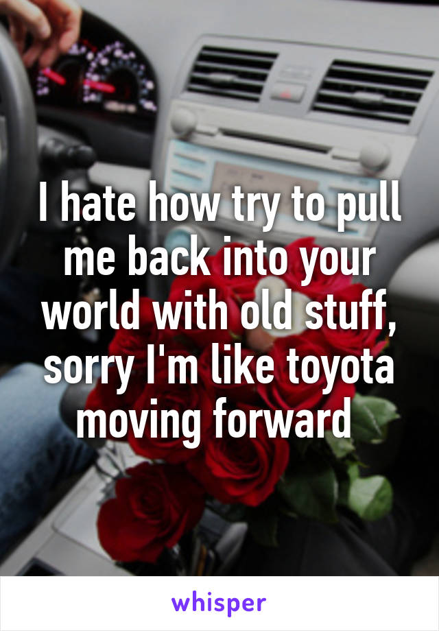 I hate how try to pull me back into your world with old stuff, sorry I'm like toyota moving forward 