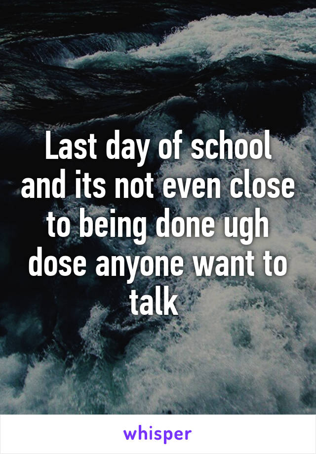 Last day of school and its not even close to being done ugh dose anyone want to talk 