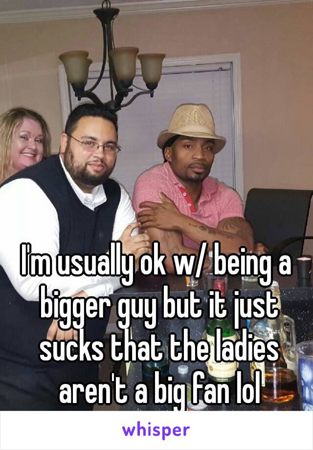 I'm usually ok w/ being a bigger guy but it just sucks that the ladies aren't a big fan lol