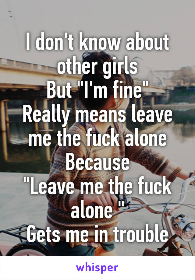 I don't know about other girls
But "I'm fine"
Really means leave me the fuck alone
Because
"Leave me the fuck alone "
Gets me in trouble