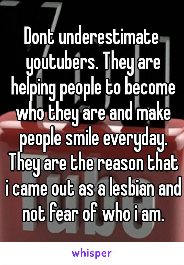 Dont underestimate youtubers. They are helping people to become who they are and make people smile everyday. They are the reason that i came out as a lesbian and not fear of who i am.