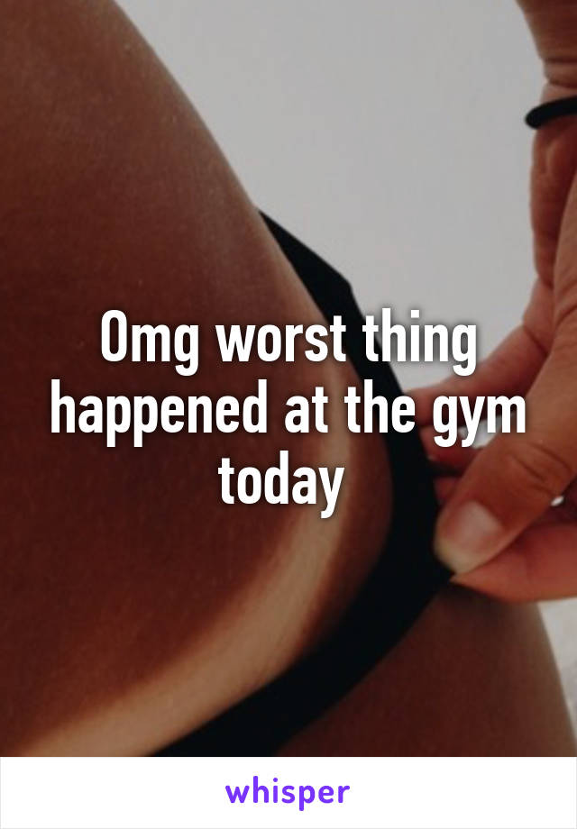 Omg worst thing happened at the gym today 