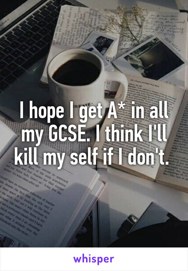 I hope I get A* in all my GCSE. I think I'll kill my self if I don't. 