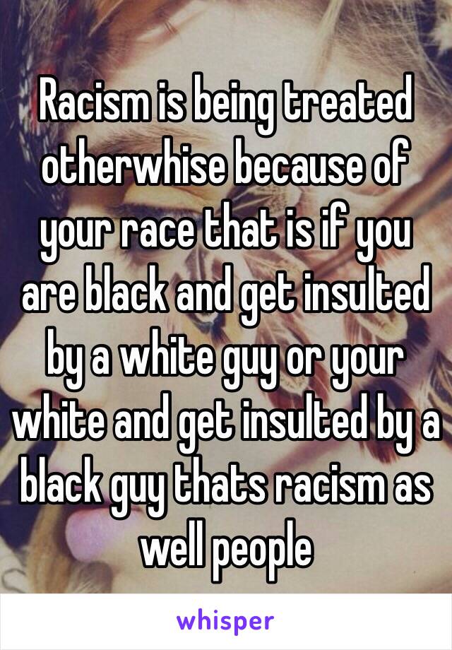 Racism is being treated otherwhise because of your race that is if you are black and get insulted by a white guy or your white and get insulted by a black guy thats racism as well people 