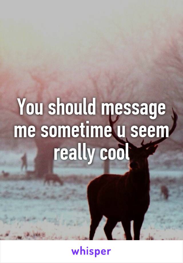 You should message me sometime u seem really cool