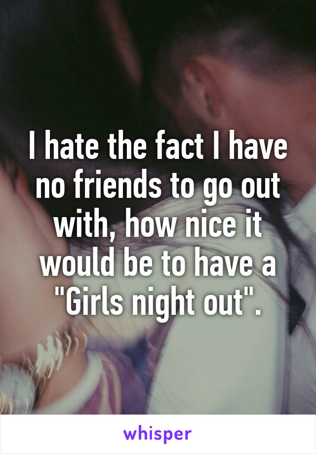 I hate the fact I have no friends to go out with, how nice it would be to have a "Girls night out".