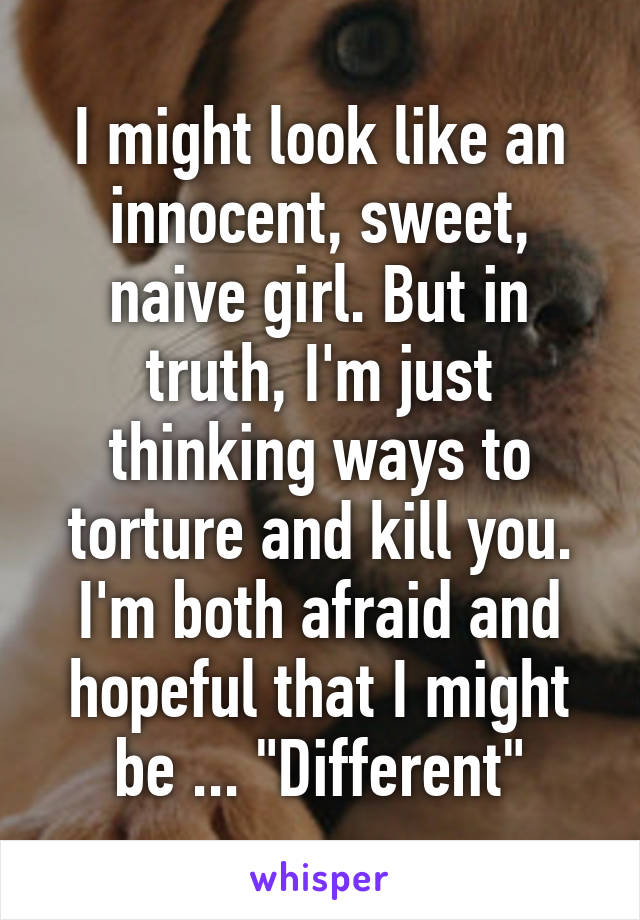 I might look like an innocent, sweet, naive girl. But in truth, I'm just thinking ways to torture and kill you. I'm both afraid and hopeful that I might be ... "Different"