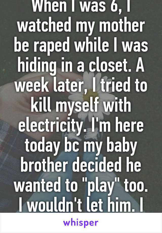 When I was 6, I watched my mother be raped while I was hiding in a closet. A week later, I tried to kill myself with electricity. I'm here today bc my baby brother decided he wanted to "play" too. I wouldn't let him. I didn't either. 