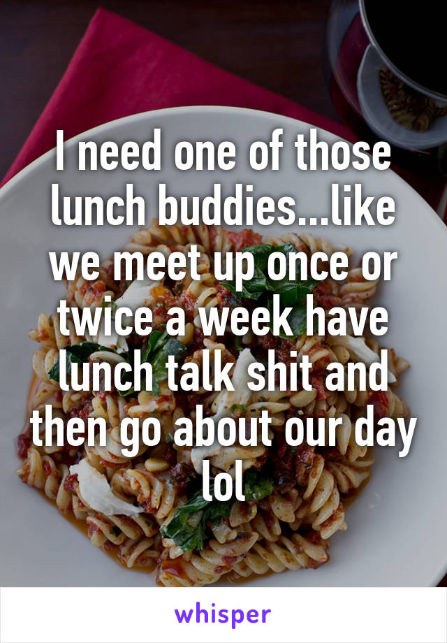 I need one of those lunch buddies...like we meet up once or twice a week have lunch talk shit and then go about our day lol