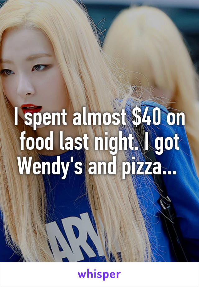 I spent almost $40 on food last night. I got Wendy's and pizza... 