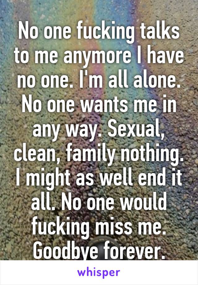 No one fucking talks to me anymore I have no one. I'm all alone. No one wants me in any way. Sexual, clean, family nothing. I might as well end it all. No one would fucking miss me. Goodbye forever.