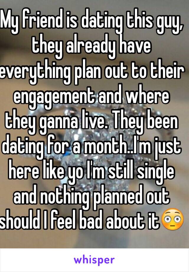 My friend is dating this guy, they already have everything plan out to their engagement and where they ganna live. They been dating for a month..I'm just here like yo I'm still single and nothing planned out should I feel bad about it😳