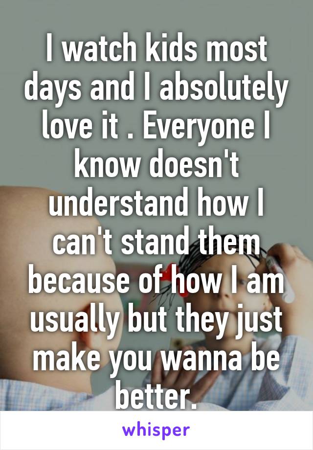 I watch kids most days and I absolutely love it . Everyone I know doesn't understand how I can't stand them because of how I am usually but they just make you wanna be better.