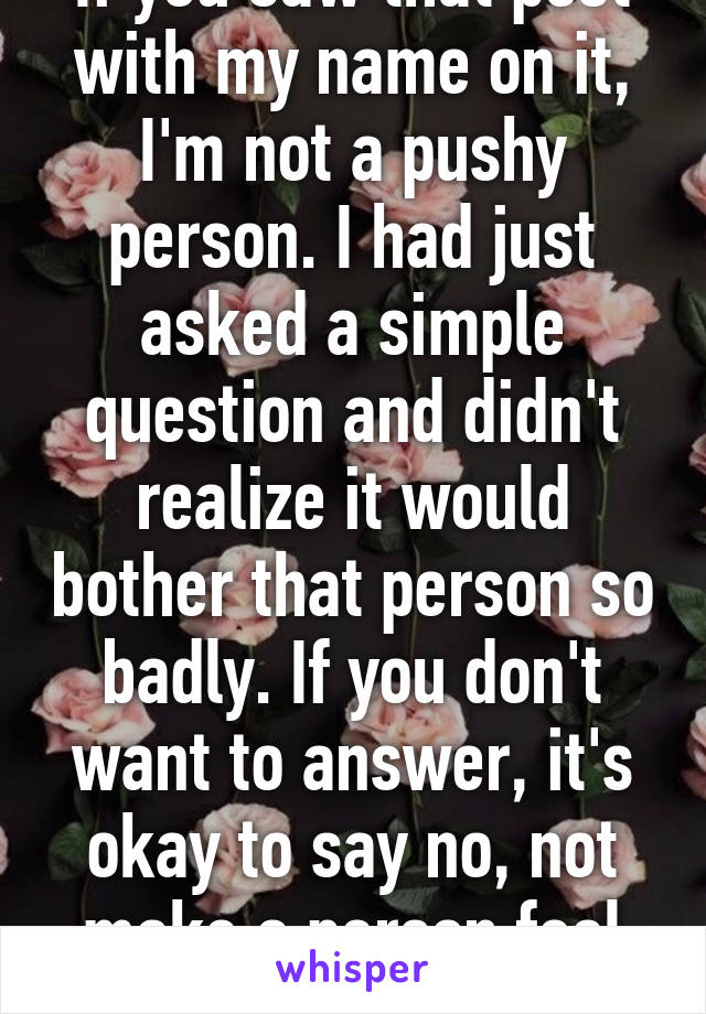 If you saw that post with my name on it, I'm not a pushy person. I had just asked a simple question and didn't realize it would bother that person so badly. If you don't want to answer, it's okay to say no, not make a person feel bad. 