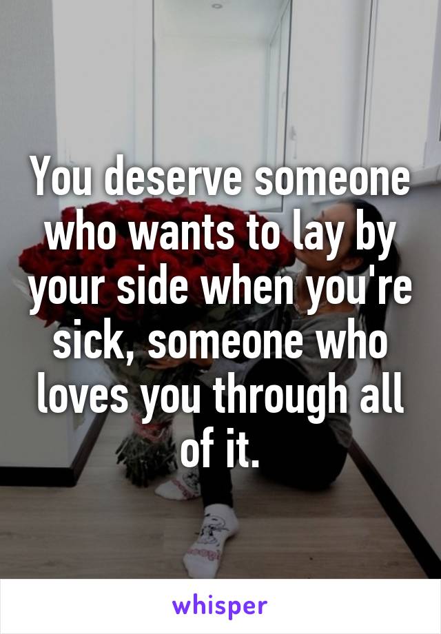 You deserve someone who wants to lay by your side when you're sick, someone who loves you through all of it.