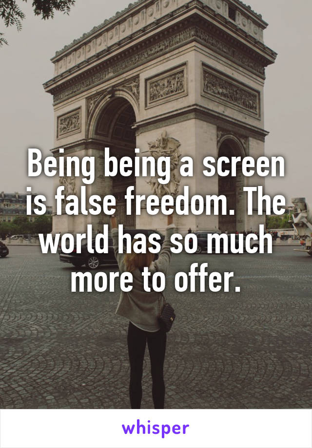 Being being a screen is false freedom. The world has so much more to offer.